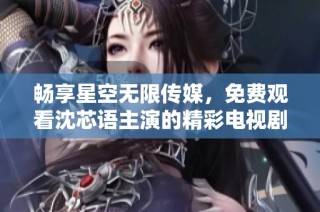 畅享星空无限传媒，免费观看沈芯语主演的精彩电视剧