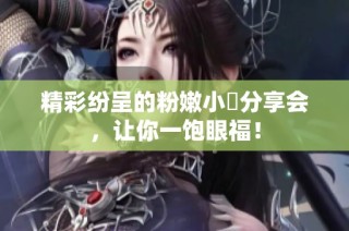 精彩纷呈的粉嫩小泬分享会，让你一饱眼福！