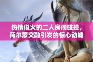 热情似火的二人房间碰撞，荷尔蒙交融引发的惊心动魄瞬间