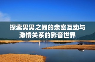 探索男男之间的亲密互动与激情关系的影音世界