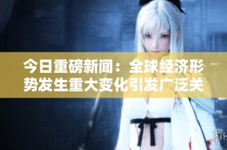 今日重磅新闻：全球经济形势发生重大变化引发广泛关注