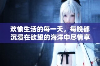 欢愉生活的每一天，每晚都沉浸在欲望的海洋中尽情享受