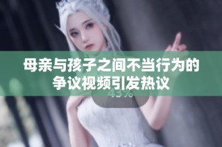 母亲与孩子之间不当行为的争议视频引发热议