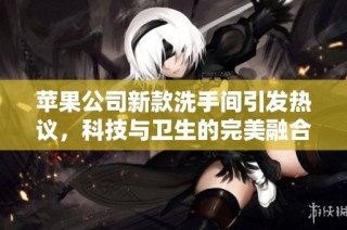苹果公司新款洗手间引发热议，科技与卫生的完美融合展示