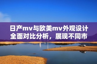 日产mv与欧美mv外观设计全面对比分析，展现不同市场的风格差异