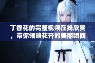 丁香花的完整视频在线欣赏，带你领略花开的美丽瞬间与故事