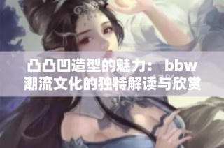 凸凸凹造型的魅力： bbw潮流文化的独特解读与欣赏