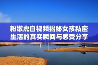 粉嫩虎白视频揭秘女孩私密生活的真实瞬间与感受分享