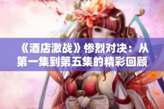 《酒店激战》惨烈对决：从第一集到第五集的精彩回顾与分析