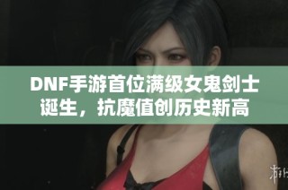DNF手游首位满级女鬼剑士诞生，抗魔值创历史新高