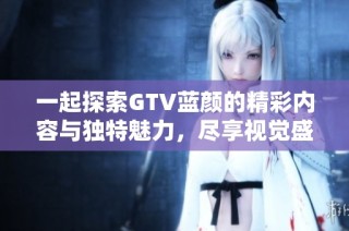 一起探索GTV蓝颜的精彩内容与独特魅力，尽享视觉盛宴与深度交流