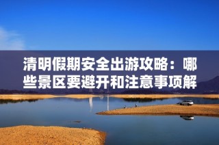 清明假期安全出游攻略：哪些景区要避开和注意事项解析