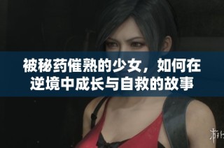 被秘药催熟的少女，如何在逆境中成长与自救的故事