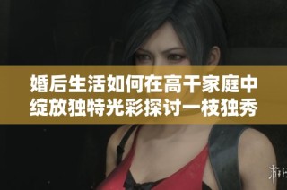 婚后生活如何在高干家庭中绽放独特光彩探讨一枝独秀的秘辛