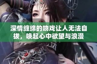 深情缠绵的吻戏让人无法自拔，唤起心中欲望与浪漫