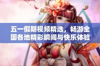 五一假期视频精选，畅游全国各地精彩瞬间与快乐体验