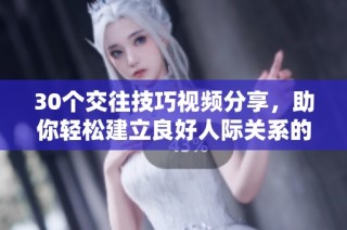 30个交往技巧视频分享，助你轻松建立良好人际关系的方法与窍门