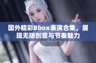 国外精彩Bbox表演合集，展现无限创意与节奏魅力