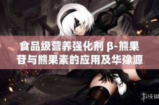 食品级营养强化剂 β-熊果苷与熊果素的应用及华豫源品牌介绍