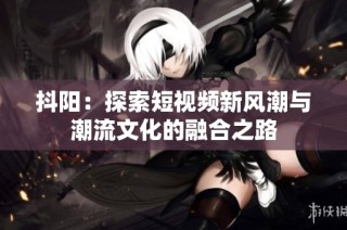 抖阳：探索短视频新风潮与潮流文化的融合之路