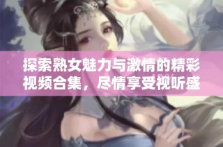 探索熟女魅力与激情的精彩视频合集，尽情享受视听盛宴