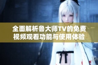 全面解析鲁大师TV的免费视频观看功能与使用体验