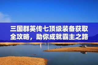 三国群英传七顶级装备获取全攻略，助你成就霸主之路