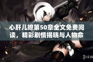 心肝儿媳第50章全文免费阅读，精彩剧情揭晓与人物命运交织