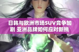 日韩与欧洲市场SUV竞争加剧 亚洲品牌如何应对新挑战