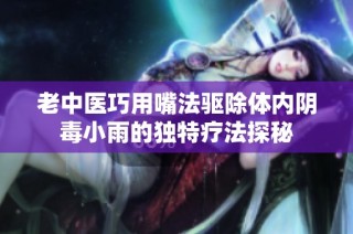 老中医巧用嘴法驱除体内阴毒小雨的独特疗法探秘