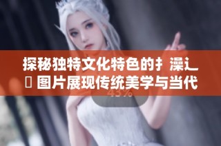 探秘独特文化特色的扌澡辶畐 图片展现传统美学与当代创新结合