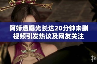 阿娇遭曝光长达20分钟未删视频引发热议及网友关注