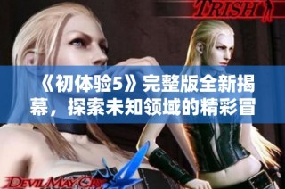 《初体验5》完整版全新揭幕，探索未知领域的精彩冒险与感人故事