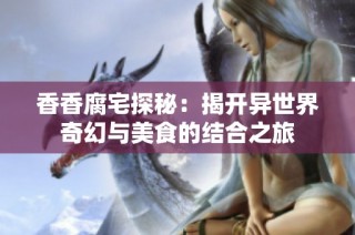 香香腐宅探秘：揭开异世界奇幻与美食的结合之旅