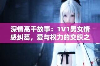 深情高干故事：1V1男女情感纠葛，爱与权力的交织之旅
