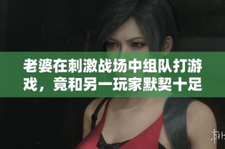 老婆在刺激战场中组队打游戏，竟和另一玩家默契十足