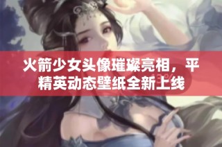火箭少女头像璀璨亮相，平精英动态壁纸全新上线