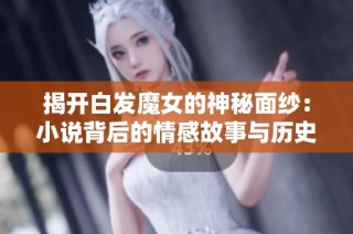 揭开白发魔女的神秘面纱：小说背后的情感故事与历史渊源