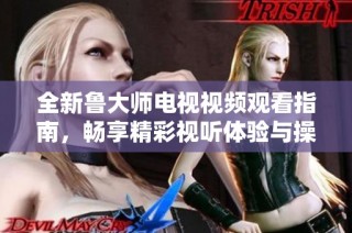 全新鲁大师电视视频观看指南，畅享精彩视听体验与操作技巧分享