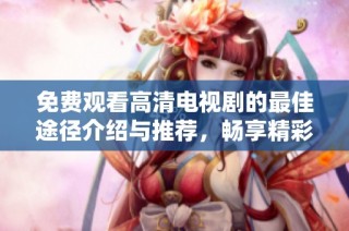 免费观看高清电视剧的最佳途径介绍与推荐，畅享精彩剧情和悠闲观影体验