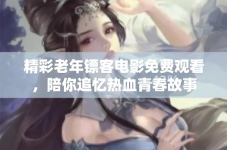 精彩老年镖客电影免费观看，陪你追忆热血青春故事