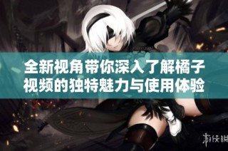 全新视角带你深入了解橘子视频的独特魅力与使用体验