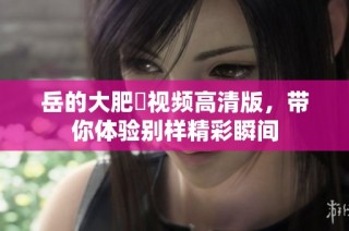 岳的大肥坹视频高清版，带你体验别样精彩瞬间