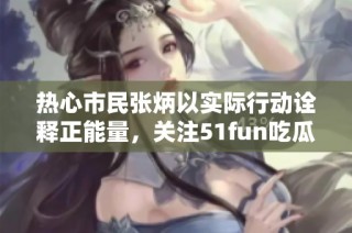 热心市民张炳以实际行动诠释正能量，关注51fun吃瓜网的社会影响与价值