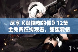 尽享《黏糊糊的你》12集全免费在线观看，甜蜜爱情故事尽收眼底