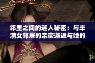 邻里之间的迷人秘密：与丰满女邻居的亲密邂逅与她的不为人知的生活故事