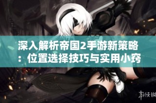 深入解析帝国2手游新策略：位置选择技巧与实用小窍门分享