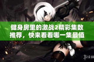 健身房里的激战2精彩集数推荐，快来看看哪一集最值得一看