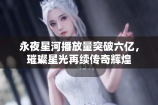 永夜星河播放量突破六亿，璀璨星光再续传奇辉煌