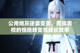 公用炮灰逆袭变美，贵族男校的惊艳转变与成长故事